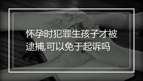 怀孕时犯罪生孩子才被逮捕,可以免于起诉吗