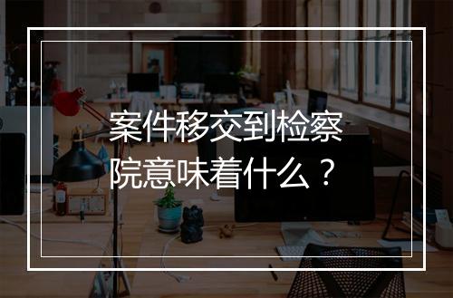 案件移交到检察院意味着什么？