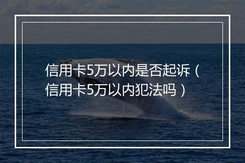 信用卡5万以内是否起诉（信用卡5万以内犯法吗）