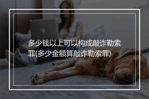 多少钱以上可以构成敲诈勒索罪(多少金额算敲诈勒索罪)