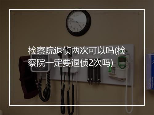 检察院退侦两次可以吗(检察院一定要退侦2次吗)