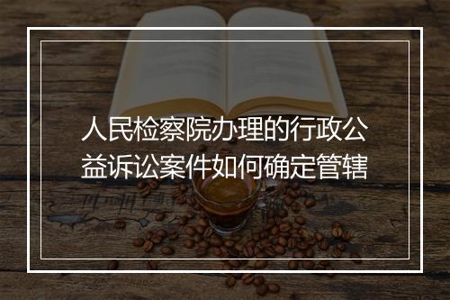 人民检察院办理的行政公益诉讼案件如何确定管辖