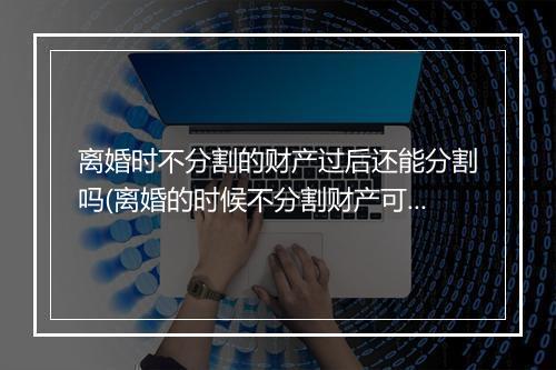 离婚时不分割的财产过后还能分割吗(离婚的时候不分割财产可以吗)
