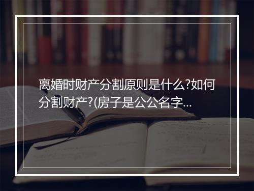 离婚时财产分割原则是什么?如何分割财产?(房子是公公名字离婚怎么分割财产)