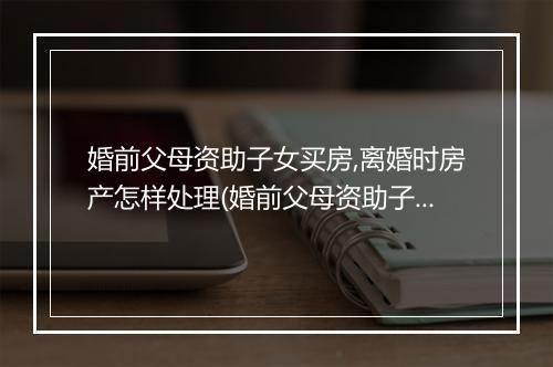 婚前父母资助子女买房,离婚时房产怎样处理(婚前父母资助子女买房，离婚时房产怎样处理)