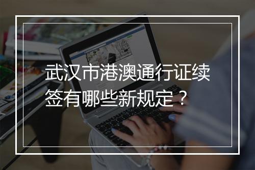 武汉市港澳通行证续签有哪些新规定？