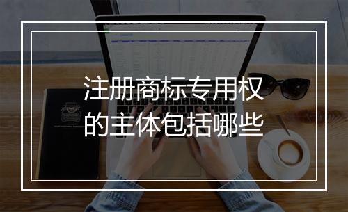 注册商标专用权的主体包括哪些