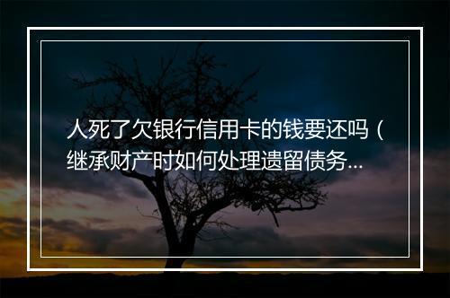 人死了欠银行信用卡的钱要还吗（继承财产时如何处理遗留债务）