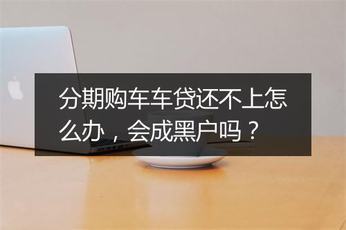 分期购车车贷还不上怎么办，会成黑户吗？