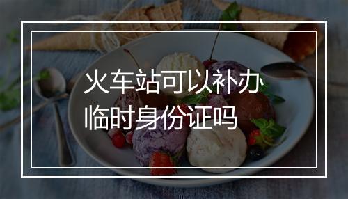 火车站可以补办临时身份证吗