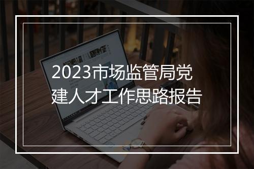 2023市场监管局党建人才工作思路报告