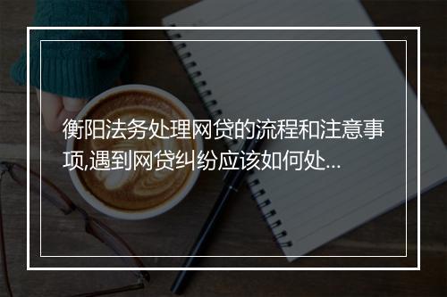衡阳法务处理网贷的流程和注意事项,遇到网贷纠纷应该如何处理