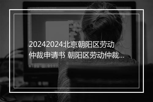 20242024北京朝阳区劳动仲裁申请书 朝阳区劳动仲裁申请书电子版
