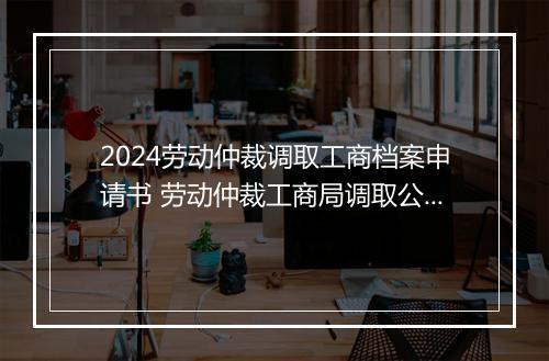 2024劳动仲裁调取工商档案申请书 劳动仲裁工商局调取公司资料