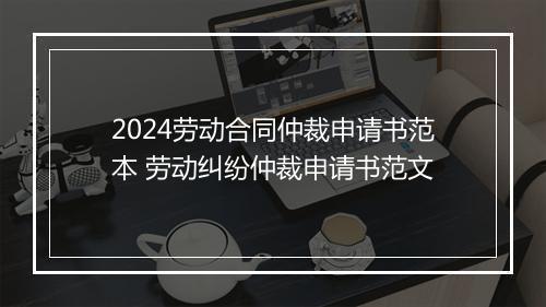 2024劳动合同仲裁申请书范本 劳动纠纷仲裁申请书范文