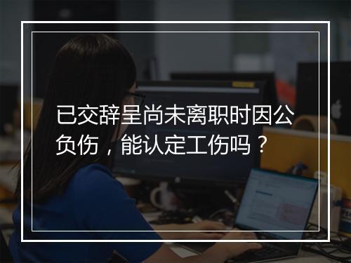 已交辞呈尚未离职时因公负伤，能认定工伤吗？