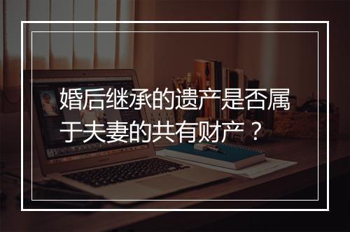 婚后继承的遗产是否属于夫妻的共有财产？
