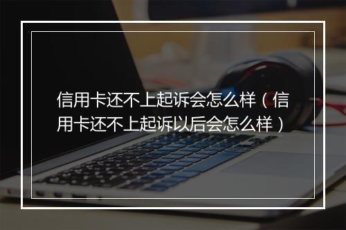 信用卡还不上起诉会怎么样（信用卡还不上起诉以后会怎么样）