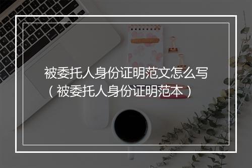 被委托人身份证明范文怎么写（被委托人身份证明范本）