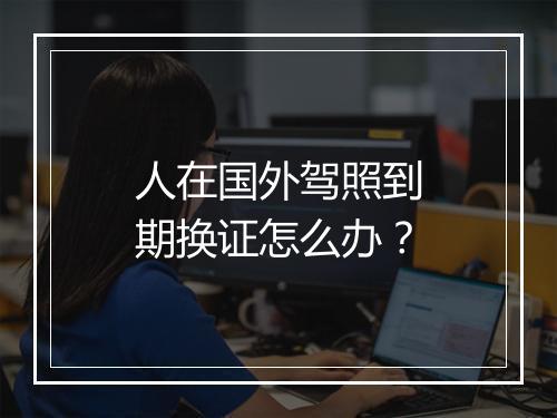 人在国外驾照到期换证怎么办？