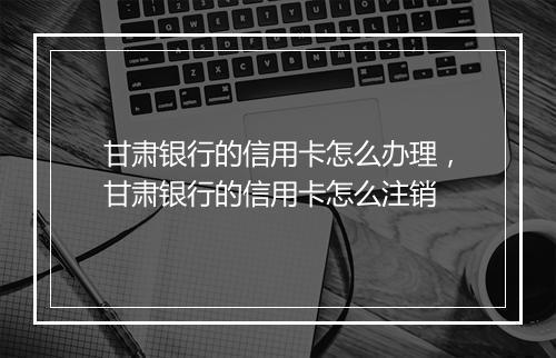 甘肃银行的信用卡怎么办理，甘肃银行的信用卡怎么注销