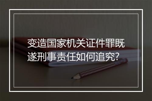 变造国家机关证件罪既遂刑事责任如何追究?