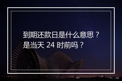 到期还款日是什么意思？是当天 24 时前吗？