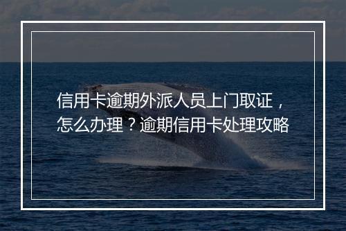 信用卡逾期外派人员上门取证，怎么办理？逾期信用卡处理攻略