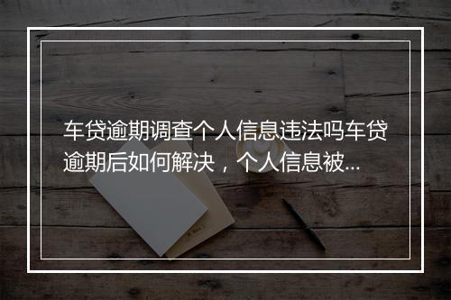 车贷逾期调查个人信息违法吗车贷逾期后如何解决，个人信息被调查影响多大