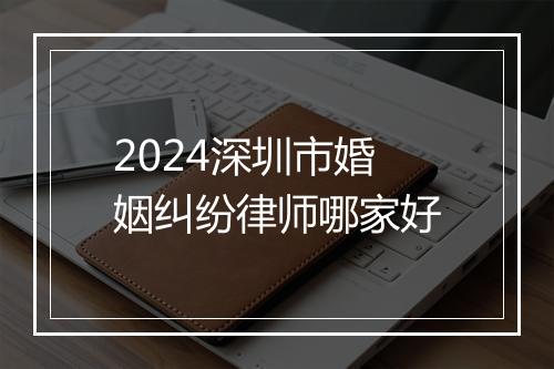 2024深圳市婚姻纠纷律师哪家好
