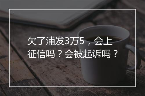 欠了浦发3万5，会上征信吗？会被起诉吗？
