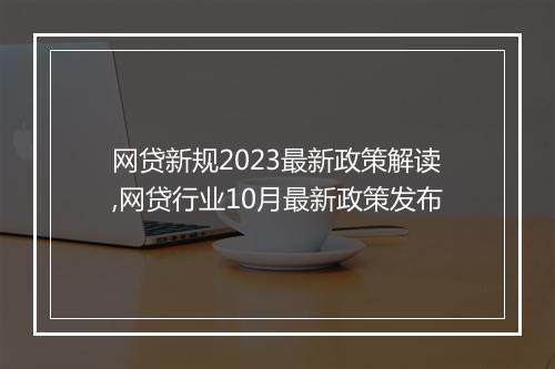 网贷新规2023最新政策解读,网贷行业10月最新政策发布