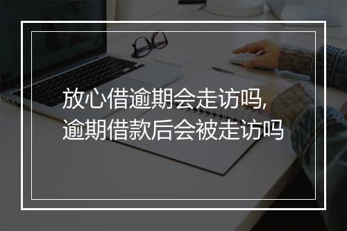 放心借逾期会走访吗,逾期借款后会被走访吗
