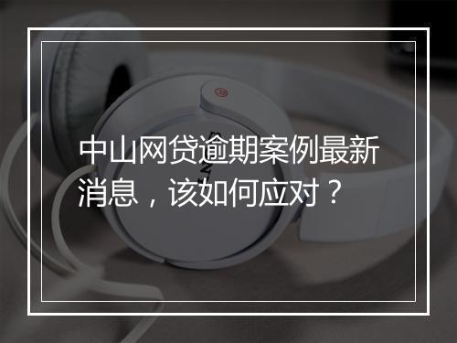 中山网贷逾期案例最新消息，该如何应对？