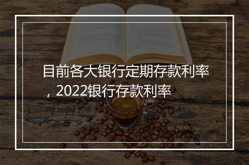 目前各大银行定期存款利率，2022银行存款利率