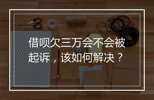 借呗欠三万会不会被起诉，该如何解决？
