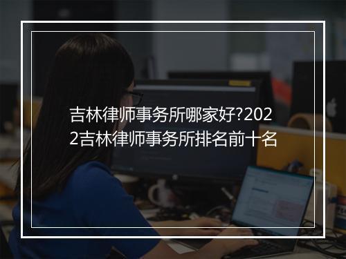 吉林律师事务所哪家好?2022吉林律师事务所排名前十名