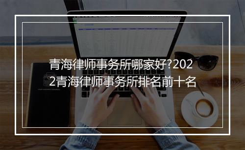 青海律师事务所哪家好?2022青海律师事务所排名前十名