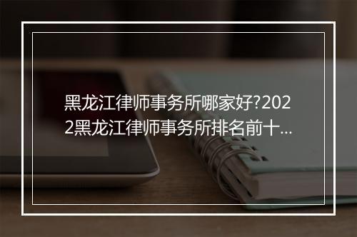 黑龙江律师事务所哪家好?2022黑龙江律师事务所排名前十名