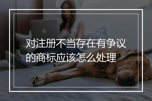 对注册不当存在有争议的商标应该怎么处理