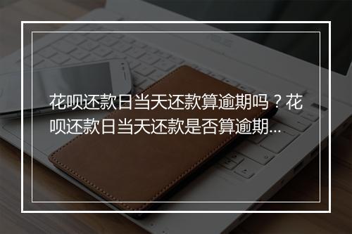 花呗还款日当天还款算逾期吗？花呗还款日当天还款是否算逾期？