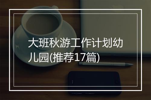 大班秋游工作计划幼儿园(推荐17篇)