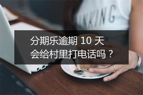 分期乐逾期 10 天会给村里打电话吗？