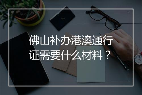 佛山补办港澳通行证需要什么材料？