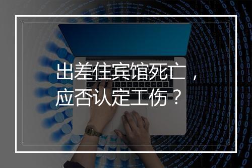 出差住宾馆死亡，应否认定工伤？