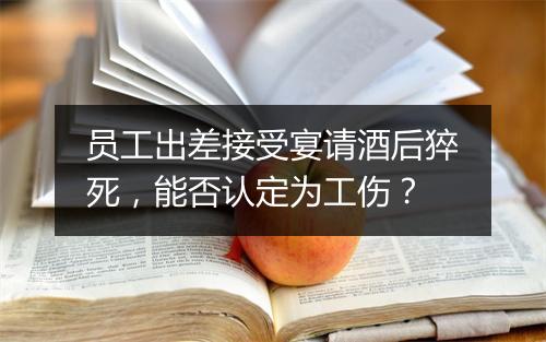 员工出差接受宴请酒后猝死，能否认定为工伤？