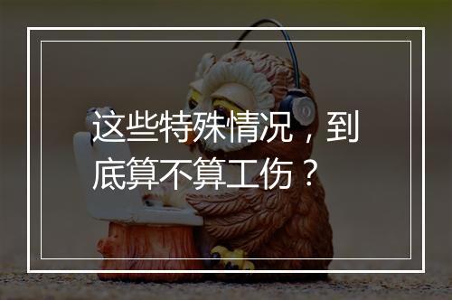 这些特殊情况，到底算不算工伤？