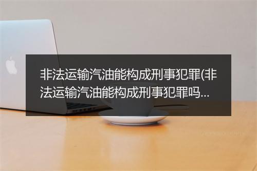 非法运输汽油能构成刑事犯罪(非法运输汽油能构成刑事犯罪吗)