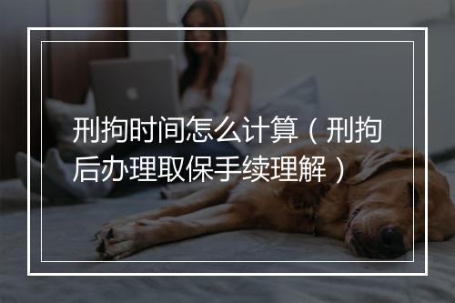 刑拘时间怎么计算（刑拘后办理取保手续理解）