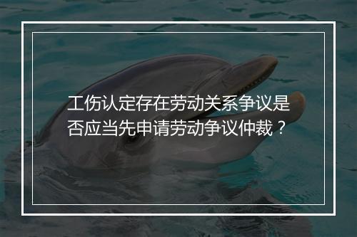 工伤认定存在劳动关系争议是否应当先申请劳动争议仲裁？